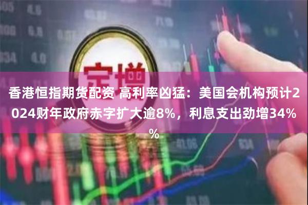 香港恒指期货配资 高利率凶猛：美国会机构预计2024财年政府赤字扩大逾8%，利息支出劲增34%