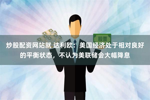 炒股配资网站就 达利欧：美国经济处于相对良好的平衡状态，不认为美联储会大幅降息
