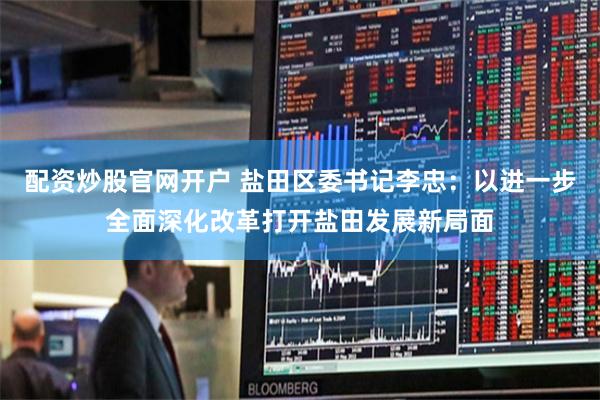 配资炒股官网开户 盐田区委书记李忠：以进一步全面深化改革打开盐田发展新局面