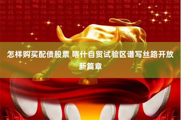 怎样购买配债股票 喀什自贸试验区谱写丝路开放新篇章