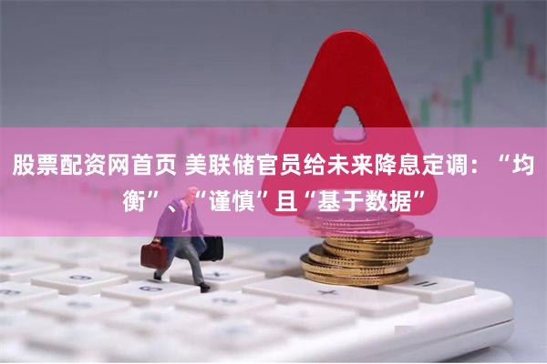 股票配资网首页 美联储官员给未来降息定调：“均衡”、“谨慎”且“基于数据”