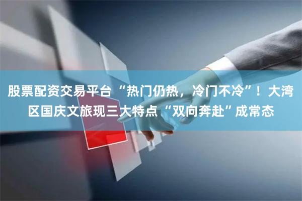股票配资交易平台 “热门仍热，冷门不冷”！大湾区国庆文旅现三大特点 “双向奔赴”成常态