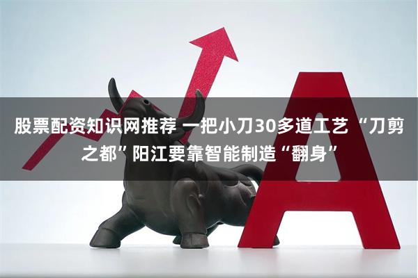 股票配资知识网推荐 一把小刀30多道工艺 “刀剪之都”阳江要靠智能制造“翻身”