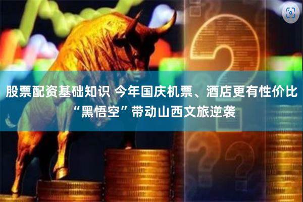 股票配资基础知识 今年国庆机票、酒店更有性价比 “黑悟空”带动山西文旅逆袭