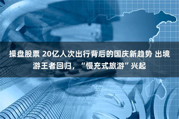 操盘股票 20亿人次出行背后的国庆新趋势 出境游王者回归，“慢充式旅游”兴起