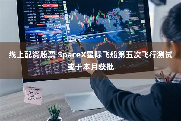 线上配资股票 SpaceX星际飞船第五次飞行测试或于本月获批
