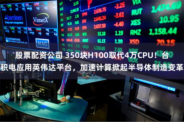 股票配资公司 350块H100取代4万CPU！台积电应用英伟达平台，加速计算掀起半导体制造变革