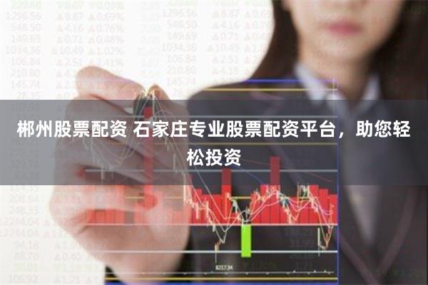 郴州股票配资 石家庄专业股票配资平台，助您轻松投资