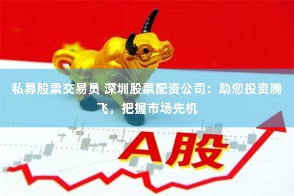 私募股票交易员 深圳股票配资公司：助您投资腾飞，把握市场先机