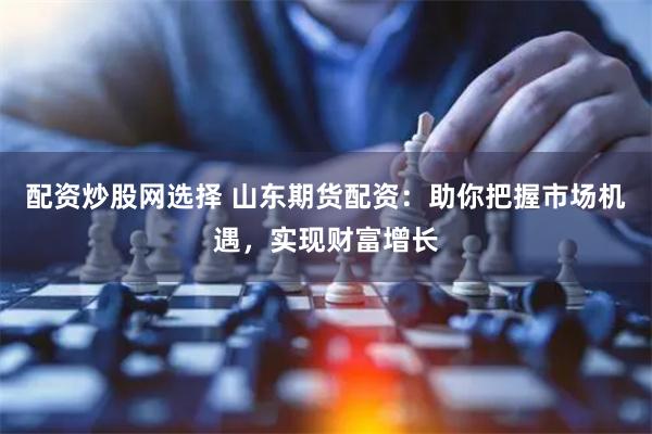 配资炒股网选择 山东期货配资：助你把握市场机遇，实现财富增长