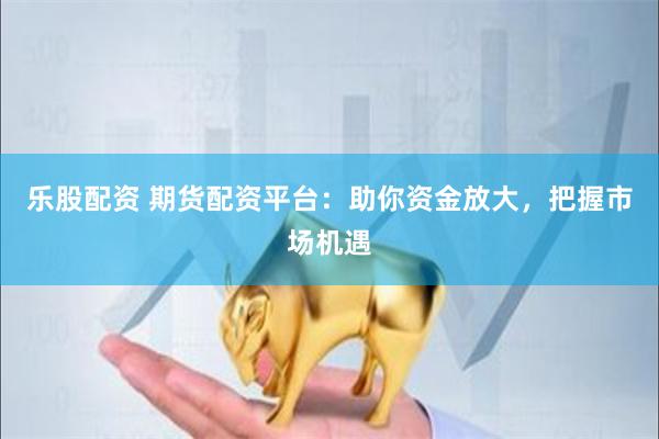乐股配资 期货配资平台：助你资金放大，把握市场机遇