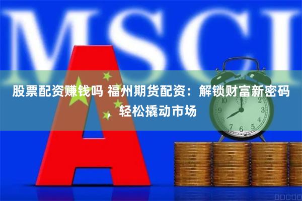 股票配资赚钱吗 福州期货配资：解锁财富新密码，轻松撬动市场