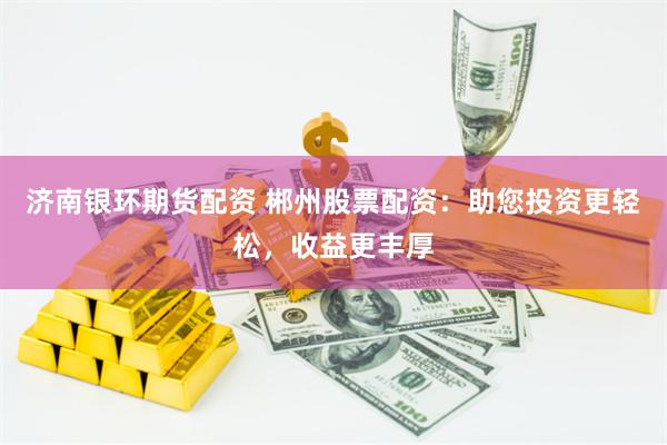 济南银环期货配资 郴州股票配资：助您投资更轻松，收益更丰厚