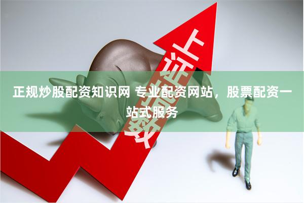 正规炒股配资知识网 专业配资网站，股票配资一站式服务
