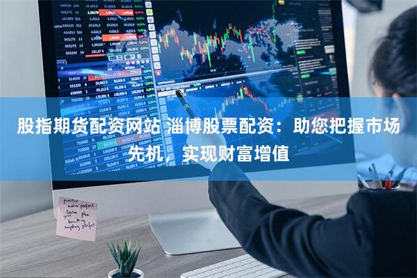 股指期货配资网站 淄博股票配资：助您把握市场先机，实现财富增值