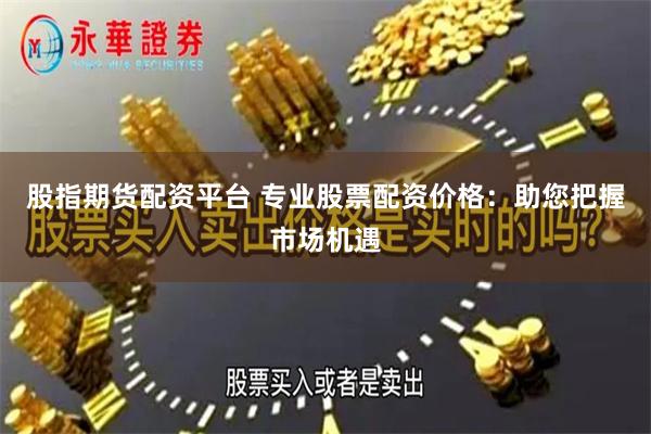 股指期货配资平台 专业股票配资价格：助您把握市场机遇