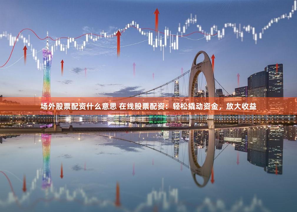 场外股票配资什么意思 在线股票配资：轻松撬动资金，放大收益