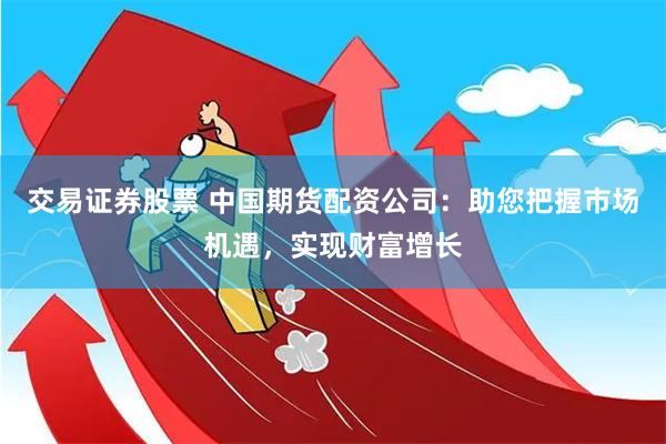 交易证券股票 中国期货配资公司：助您把握市场机遇，实现财富增长