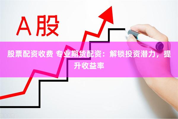 股票配资收费 专业期货配资：解锁投资潜力，提升收益率