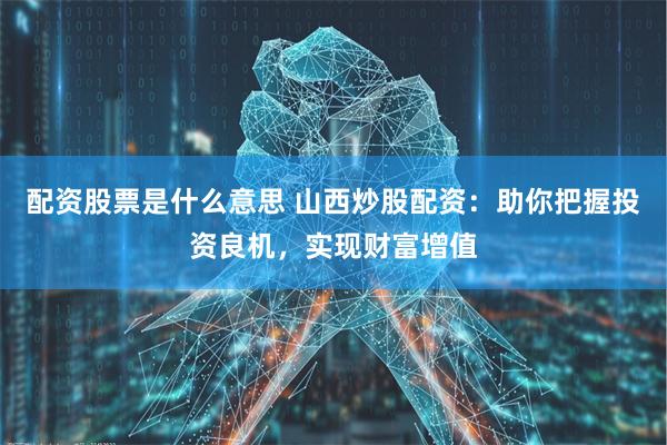 配资股票是什么意思 山西炒股配资：助你把握投资良机，实现财富增值