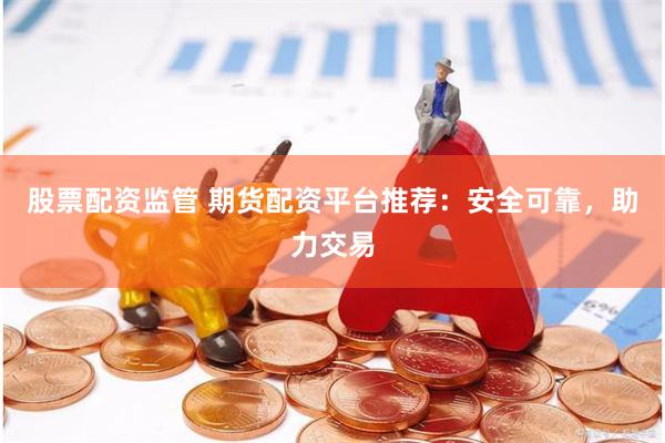 股票配资监管 期货配资平台推荐：安全可靠，助力交易