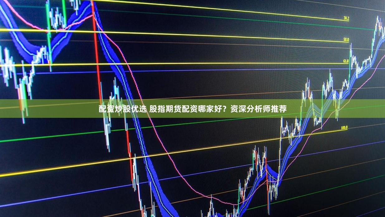 配资炒股优选 股指期货配资哪家好？资深分析师推荐