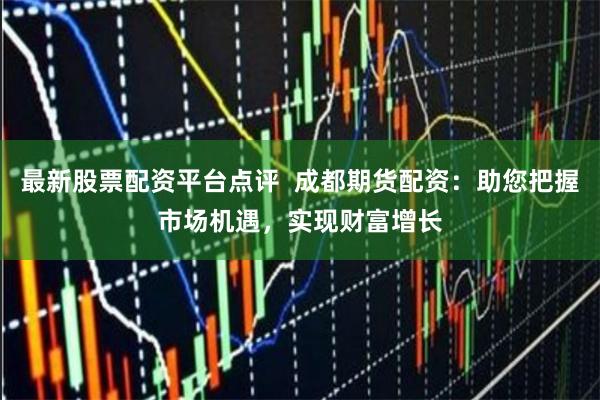 最新股票配资平台点评 成都期货配资:助您把握市场机遇,实现财富增长