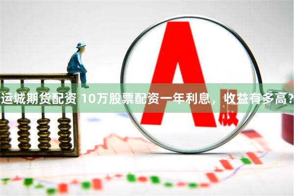 运城期货配资 10万股票配资一年利息，收益有多高？
