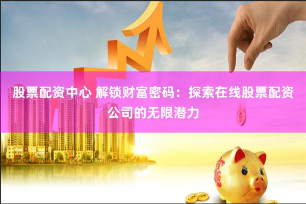 股票配资中心 解锁财富密码：探索在线股票配资公司的无限潜力