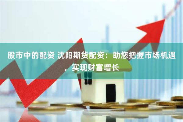 股市中的配资 沈阳期货配资：助您把握市场机遇，实现财富增长
