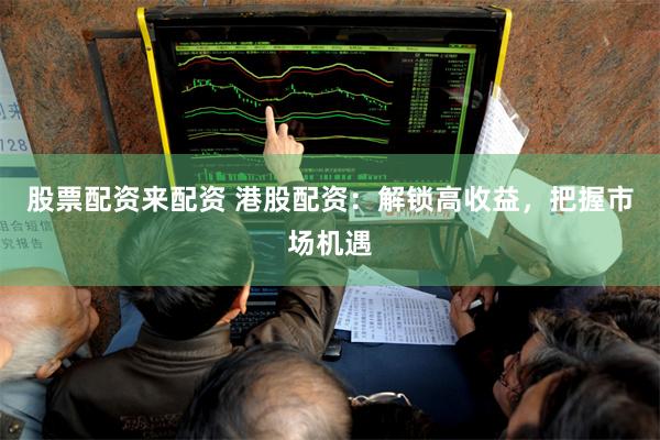 股票配资来配资 港股配资：解锁高收益，把握市场机遇