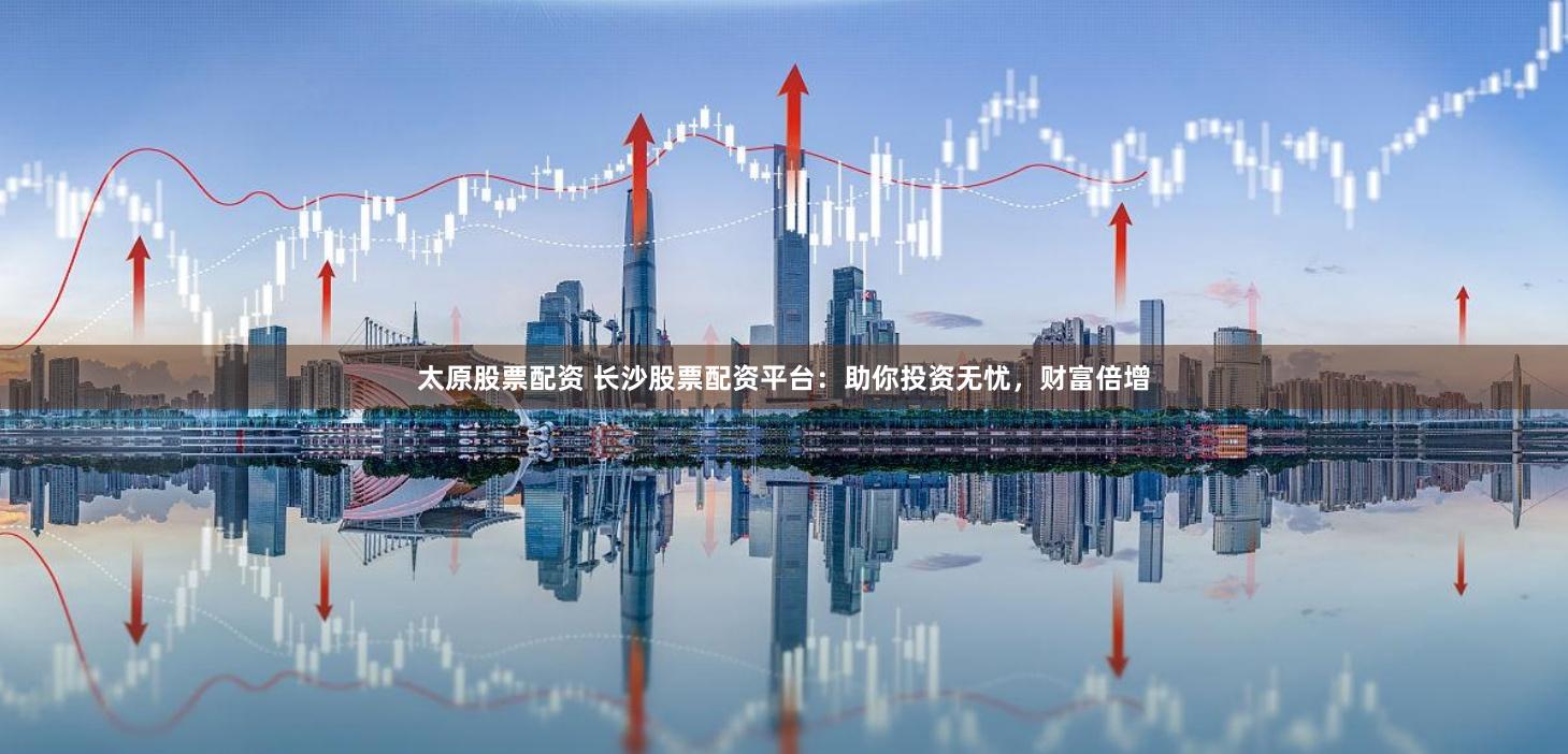 太原股票配资 长沙股票配资平台：助你投资无忧，财富倍增