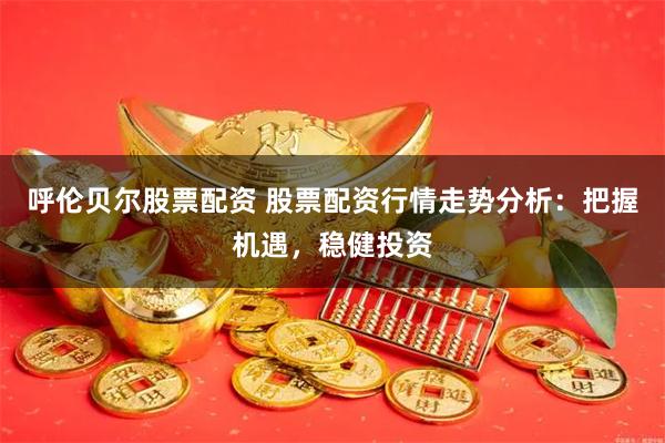 呼伦贝尔股票配资 股票配资行情走势分析：把握机遇，稳健投资