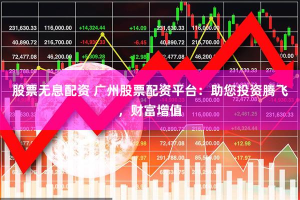股票无息配资 广州股票配资平台：助您投资腾飞，财富增值