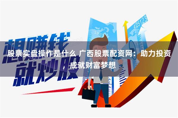 股票实盘操作是什么 广西股票配资网：助力投资，成就财富梦想