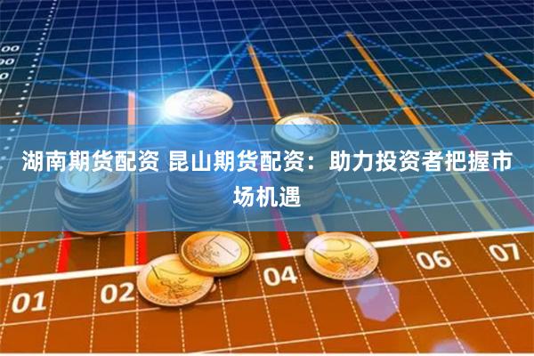 湖南期货配资 昆山期货配资：助力投资者把握市场机遇